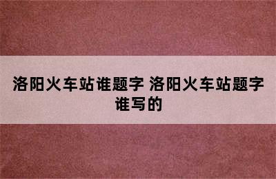 洛阳火车站谁题字 洛阳火车站题字谁写的